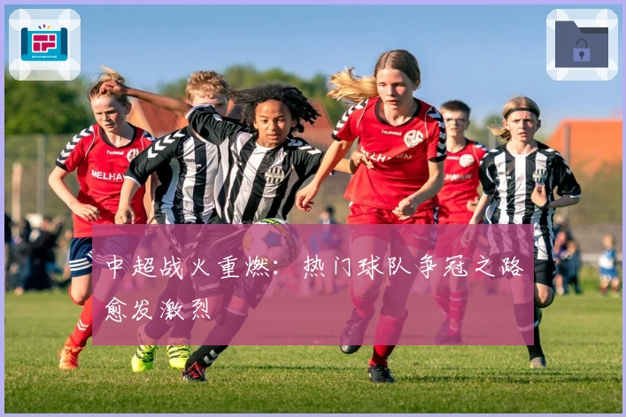 中超战火重燃：热门球队争冠之路愈发激烈