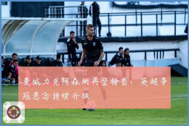 曼城力克阿森纳再登榜首，英超争冠悬念持续升级