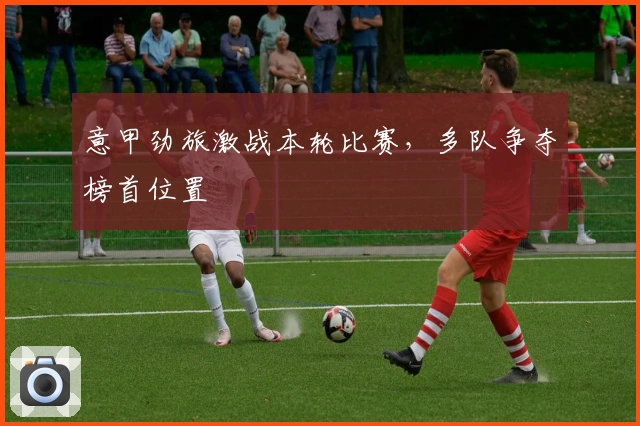 意甲劲旅激战本轮比赛，多队争夺榜首位置