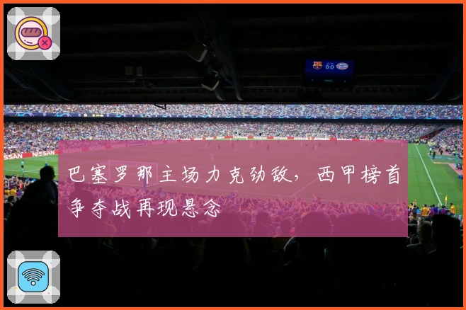 巴塞罗那主场力克劲敌，西甲榜首争夺战再现悬念