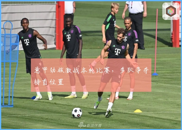 意甲劲旅激战本轮比赛，多队争夺榜首位置